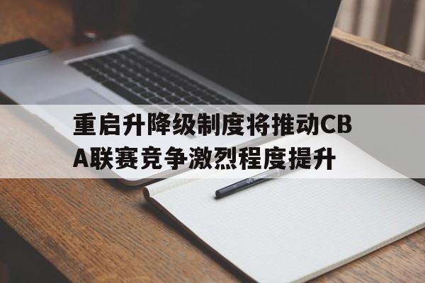 重启升降级制度将推动CBA联赛竞争激烈程度提升 重启升降级制度将推动CBA联赛竞争激烈程度提升
